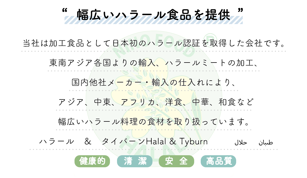 ”ムスリムの方々に食の安全を提供するために”  当社は、日本で初のハラール認証を取得した ハラール専門の食品卸商社です。 輸入・製造・加工・ケータリングなどもおこなっております。 これまで培ったノウハウを最大限に生かし、国内に留まらず海外へと さらなる新規開拓をおこなってまいります。